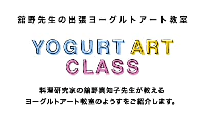 舘野先生の出張ヨーグルトアート教室 - YOGURT ART CLASS　料理研究家の舘野真知子先生が教えるヨーグルトアート教室のようすをご紹介します。