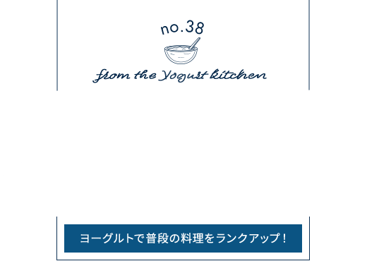 no.38 from the Yogurt kitchen そのまま食べるだけじゃもったいない！料理の腕が上がる！？“ヨーグルトの活用術”｜明治ブルガリアヨーグルト倶楽部｜株式会社 明治