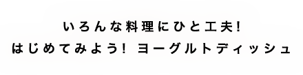 いろんな料理にひと工夫!はじめてみよう! ヨーグルトデッシュ