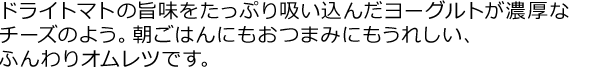 ドライトマトの旨味をたっぷり吸い込んだヨーグルトが濃厚なチーズのよう。朝ごはんにもおつまみにもうれしい、ふんわりオムレツです。