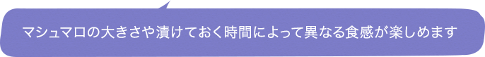 マシュマロの大きさや漬けておく時間によって異なる食感が楽しめます