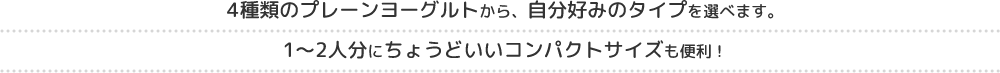 4種類のプレーンヨーグルトから、自分好みのタイプを選べます。1～2人分にちょうどいいコンパクトサイズも便利！