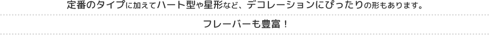 定番のタイプに加えてハート型や星形など、デコレーションにぴったりの形もあります。フレーバーも豊富！