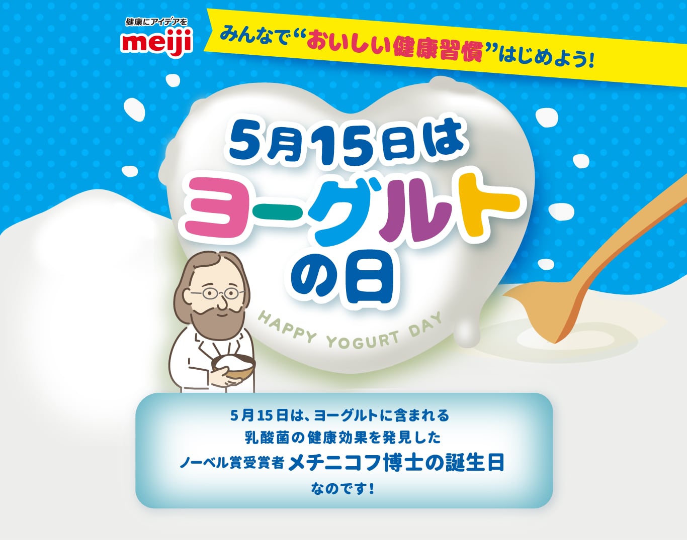 みんなで”おいしい健康習慣”はじめよう！5月15日はヨーグルトの日5月15日は、ヨーグルトに含まれる乳酸菌の健康効果を発見したノーベル賞受賞者メチニコフ博士の誕生日なのです！