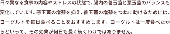 日々異なる食事の内容やストレスの状態で、腸内の善玉菌と悪玉菌のバランスも変化しています。悪玉菌の増殖を抑え、善玉菌の増殖をつねに助けるためには、ヨーグルトを毎日食べることをおすすめします。ヨーグルトは一度食べたからといって、その効果が何日も長く続くわけではありません。