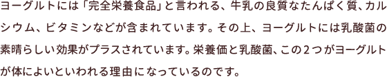 ヨーグルトには「完全栄養食品」と言われる、牛乳の良質なたんぱく質、カルシウム、ビタミンなどが含まれています。その上、ヨーグルトには乳酸菌の素晴らしい効果がプラスされています。栄養価と乳酸菌、この2つがヨーグルトが体によいといわれる理由になっているのです。