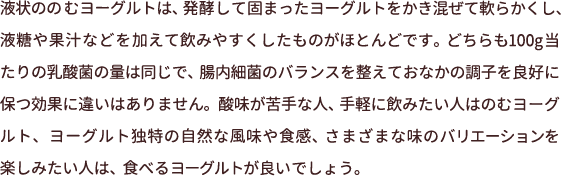 液状ののむヨーグルトは、発酵して固まったヨーグルトをかき混ぜて軟らかくし、液糖や果汁などを加えて飲みやすくしたものがほとんどです。どちらも100g当たりの乳酸菌の量は同じで、腸内細菌のバランスを整えておなかの調子を良好に保つ効果に違いはありません。酸味が苦手な人、手軽に飲みたい人はのむヨーグルト、ヨーグルト独特の自然な風味や食感、さまざまな味のバリエーションを楽しみたい人は、食べるヨーグルトが良いでしょう。