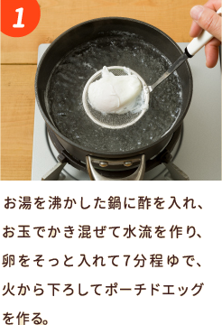 お湯を沸かした鍋に酢を入れ、お玉でかき混ぜて水流を作り、卵をそっと入れて7分程ゆで、火から下ろしてポーチドエッグを作る。