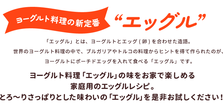 ヨーグルト料理の新定番”エッグル”　「エッグル」とは、ヨーグルトとエッグ (卵)を合わせた造語。世界のヨーグルト料理の中で、ブルガリアやトルコの料理からヒントを得て作られたのが、ヨーグルトにポーチドエッグを入れて食べる「エッグル」です。　ヨーグルト料理「エッグル」の味をお家で楽しめる家庭用のエッグルレシピ。とろ～りさっぱりとした味わいの「エッグル」を是非お試しください！