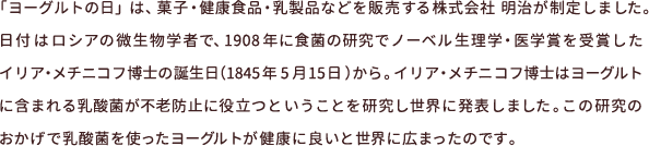 「ヨーグルトの日」は、菓子・健康食品・乳製品などを販売する株式会社 明治が制定しました。日付はロシアの微生物学者で、1908年に食菌の研究でノーベル生理学・医学賞を受賞したイリア・メチニコフ博士の誕生日（1845年5月15日）から。イリア・メチニコフ博士はヨーグルトに含まれる乳酸菌が不老防止に役立つということを研究し世界に発表しました。この研究のおかげで乳酸菌を使ったヨーグルトが健康に良いと世界に広まったのです。