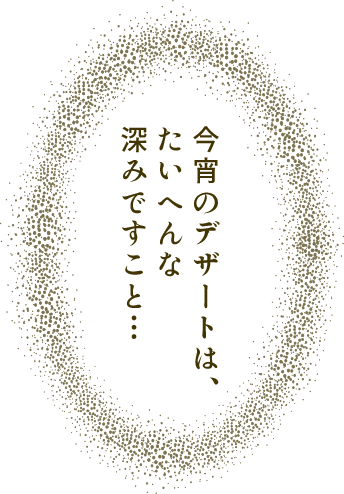 今宵のデザートは、 たいへんな 深みですこと…
